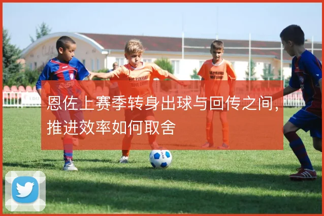 恩佐上赛季转身出球与回传之间，推进效率如何取舍