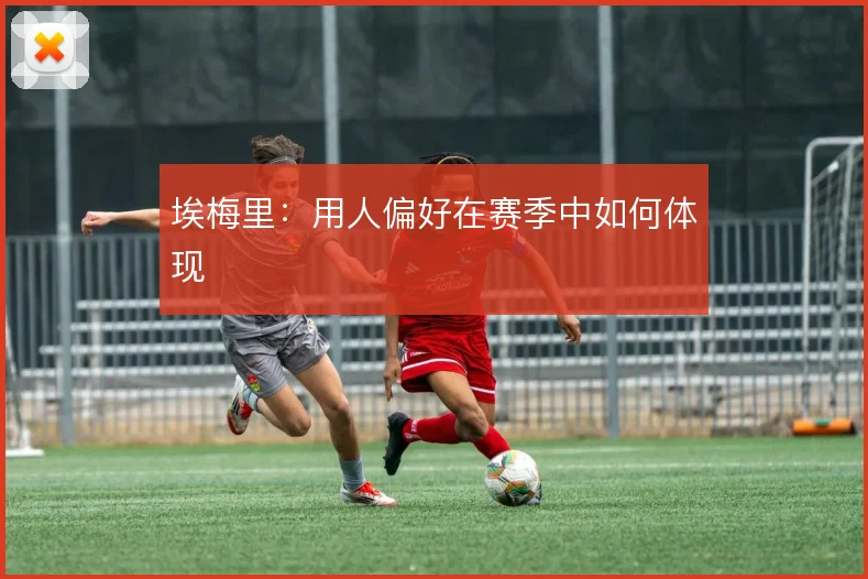 埃梅里：用人偏好在赛季中如何体现