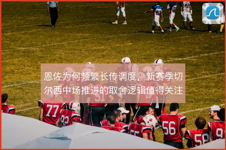恩佐为何频繁长传调度，新赛季切尔西中场推进的取舍逻辑值得关注