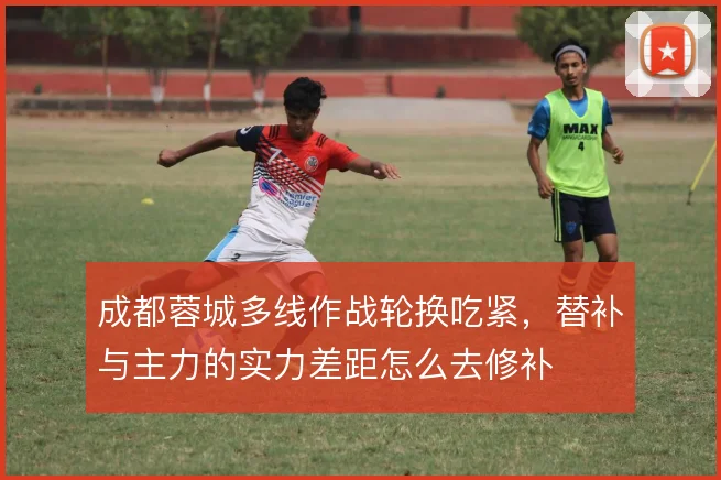 成都蓉城多线作战轮换吃紧，替补与主力的实力差距怎么去修补