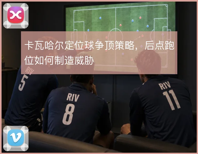 卡瓦哈尔定位球争顶策略,后点跑位如何制造威胁