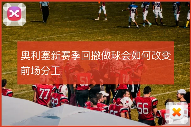 奥利塞新赛季回撤做球会如何改变前场分工