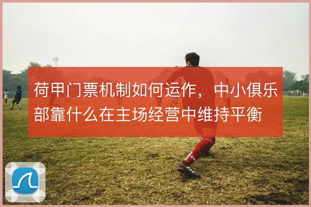 荷甲门票机制如何运作，中小俱乐部靠什么在主场经营中维持平衡