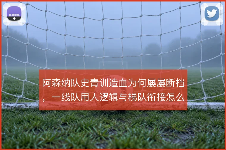阿森纳队史青训造血为何屡屡断档，一线队用人逻辑与梯队衔接怎么解