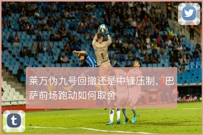 莱万伪九号回撤还是中锋压制，巴萨前场跑动如何取舍