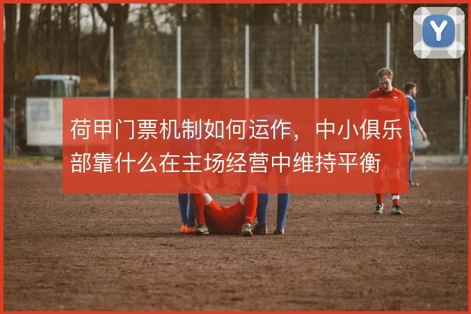荷甲门票机制如何运作，中小俱乐部靠什么在主场经营中维持平衡