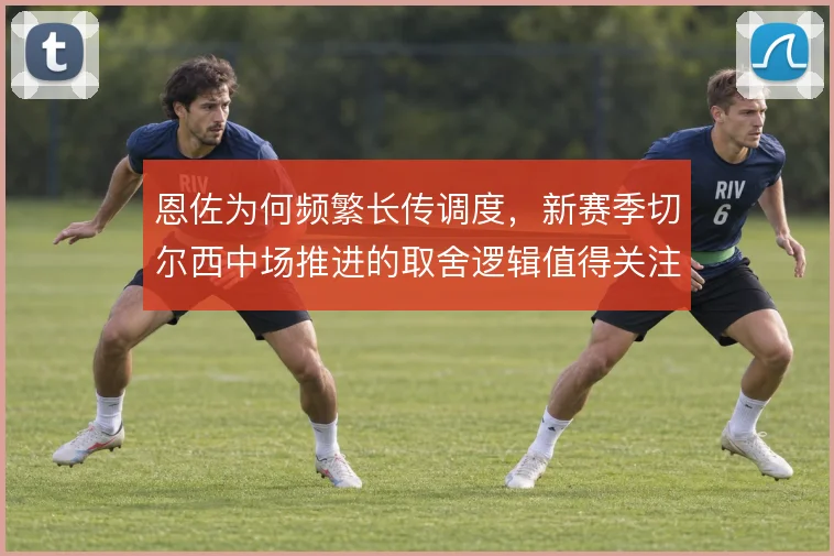 恩佐为何频繁长传调度，新赛季切尔西中场推进的取舍逻辑值得关注