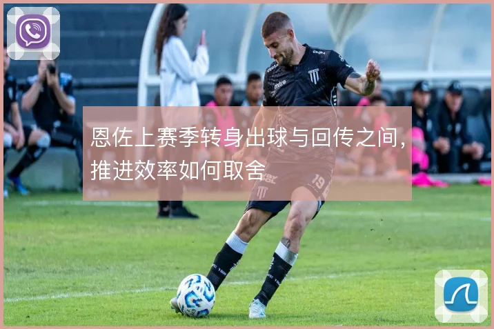 恩佐上赛季转身出球与回传之间，推进效率如何取舍
