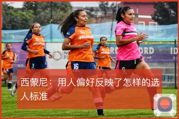西蒙尼：用人偏好反映了怎样的选人标准
