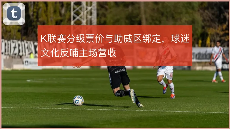 K联赛分级票价与助威区绑定，球迷文化反哺主场营收