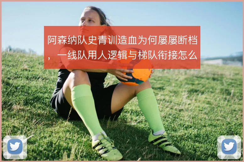 阿森纳队史青训造血为何屡屡断档，一线队用人逻辑与梯队衔接怎么解